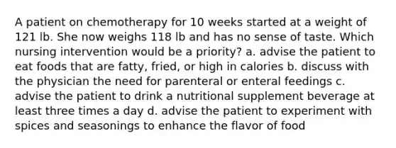 A patient on chemotherapy for 10 weeks started at a weight of 121 lb. She now weighs 118 lb and has no sense of taste. Which nursing intervention would be a priority? a. advise the patient to eat foods that are fatty, fried, or high in calories b. discuss with the physician the need for parenteral or enteral feedings c. advise the patient to drink a nutritional supplement beverage at least three times a day d. advise the patient to experiment with spices and seasonings to enhance the flavor of food