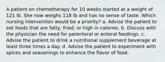 A patient on chemotherapy for 10 weeks started at a weight of 121 lb. She now weighs 118 lb and has no sense of taste. Which nursing intervention would be a priority? a. Advise the patient to eat foods that are fatty, fried, or high in calories. b. Discuss with the physician the need for parenteral or enteral feedings. c. Advise the patient to drink a nutritional supplement beverage at least three times a day. d. Advise the patient to experiment with spices and seasonings to enhance the flavor of food.