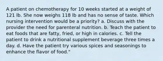 A patient on chemotherapy for 10 weeks started at a weight of 121 lb. She now weighs 118 lb and has no sense of taste. Which nursing intervention would be a priority? a. Discuss with the provider the need for parenteral nutrition. b. Teach the patient to eat foods that are fatty, fried, or high in calories. c. Tell the patient to drink a nutritional supplement beverage three times a day. d. Have the patient try various spices and seasonings to enhance the flavor of food."