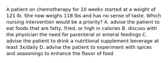 A patient on chemotherapy for 10 weeks started at a weight of 121 lb. She now weighs 118 lbs and has no sense of taste. Which nursing intervention would be a priority? A. advise the patient to eat foods that are fatty, fried, or high in calories B. discuss with the physician the need for parenteral or enteral feedings C. advise the patient to drink a nutritional supplement beverage at least 3x/daily D. advise the patient to experiment with spices and seasonings to enhance the flavor of food