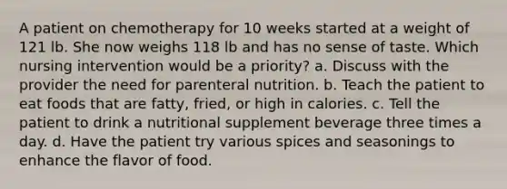 A patient on chemotherapy for 10 weeks started at a weight of 121 lb. She now weighs 118 lb and has no sense of taste. Which nursing intervention would be a priority? a. Discuss with the provider the need for parenteral nutrition. b. Teach the patient to eat foods that are fatty, fried, or high in calories. c. Tell the patient to drink a nutritional supplement beverage three times a day. d. Have the patient try various spices and seasonings to enhance the flavor of food.