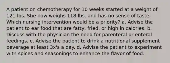 A patient on chemotherapy for 10 weeks started at a weight of 121 lbs. She now weighs 118 lbs. and has no sense of taste. Which nursing intervention would be a priority? a. Advise the patient to ear food that are fatty, fried, or high in calories. b. Discuss with the physician the need for parenteral or enteral feedings. c. Advise the patient to drink a nutritional supplement beverage at least 3x's a day. d. Advise the patient to experiment with spices and seasonings to enhance the flavor of food.