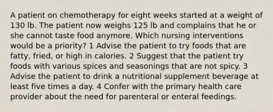 A patient on chemotherapy for eight weeks started at a weight of 130 lb. The patient now weighs 125 lb and complains that he or she cannot taste food anymore. Which nursing interventions would be a priority? 1 Advise the patient to try foods that are fatty, fried, or high in calories. 2 Suggest that the patient try foods with various spices and seasonings that are not spicy. 3 Advise the patient to drink a nutritional supplement beverage at least five times a day. 4 Confer with the primary health care provider about the need for parenteral or enteral feedings.