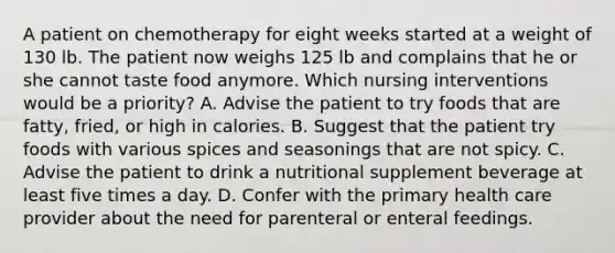 A patient on chemotherapy for eight weeks started at a weight of 130 lb. The patient now weighs 125 lb and complains that he or she cannot taste food anymore. Which nursing interventions would be a priority? A. Advise the patient to try foods that are fatty, fried, or high in calories. B. Suggest that the patient try foods with various spices and seasonings that are not spicy. C. Advise the patient to drink a nutritional supplement beverage at least five times a day. D. Confer with the primary health care provider about the need for parenteral or enteral feedings.