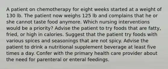 A patient on chemotherapy for eight weeks started at a weight of 130 lb. The patient now weighs 125 lb and complains that he or she cannot taste food anymore. Which nursing interventions would be a priority? Advise the patient to try foods that are fatty, fried, or high in calories. Suggest that the patient try foods with various spices and seasonings that are not spicy. Advise the patient to drink a nutritional supplement beverage at least five times a day. Confer with the primary health care provider about the need for parenteral or enteral feedings.