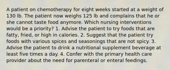 A patient on chemotherapy for eight weeks started at a weight of 130 lb. The patient now weighs 125 lb and complains that he or she cannot taste food anymore. Which nursing interventions would be a priority? 1. Advise the patient to try foods that are fatty, fried, or high in calories. 2. Suggest that the patient try foods with various spices and seasonings that are not spicy. 3. Advise the patient to drink a nutritional supplement beverage at least five times a day. 4. Confer with the primary health care provider about the need for parenteral or enteral feedings.