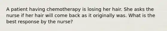 A patient having chemotherapy is losing her hair. She asks the nurse if her hair will come back as it originally was. What is the best response by the nurse?