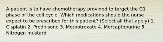 A patient is to have chemotherapy provided to target the G1 phase of the cell cycle. Which medications should the nurse expect to be prescribed for this patient? (Select all that apply) 1. Cisplatin 2. Prednisone 3. Methotrexate 4. Mercaptopurine 5. Nitrogen mustard