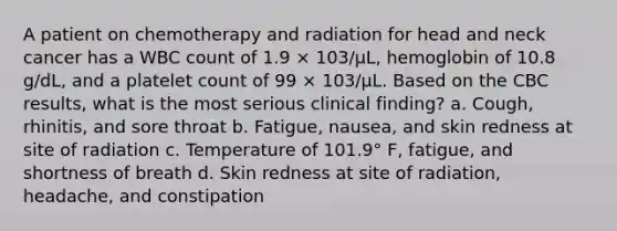 A patient on chemotherapy and radiation for head and neck cancer has a WBC count of 1.9 × 103/μL, hemoglobin of 10.8 g/dL, and a platelet count of 99 × 103/μL. Based on the CBC results, what is the most serious clinical finding? a. Cough, rhinitis, and sore throat b. Fatigue, nausea, and skin redness at site of radiation c. Temperature of 101.9° F, fatigue, and shortness of breath d. Skin redness at site of radiation, headache, and constipation