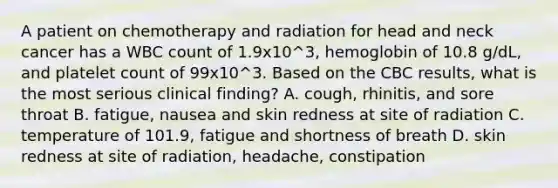 A patient on chemotherapy and radiation for head and neck cancer has a WBC count of 1.9x10^3, hemoglobin of 10.8 g/dL, and platelet count of 99x10^3. Based on the CBC results, what is the most serious clinical finding? A. cough, rhinitis, and sore throat B. fatigue, nausea and skin redness at site of radiation C. temperature of 101.9, fatigue and shortness of breath D. skin redness at site of radiation, headache, constipation