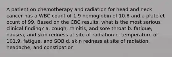 A patient on chemotherapy and radiation for head and neck cancer has a WBC count of 1.9 hemoglobin of 10.8 and a platelet ocunt of 99. Based on the CBC results, what is the most serious clinical finding? a. cough, rhinitis, and sore throat b. fatigue, nausea, and skin redness at site of radiation c. temperature of 101.9, fatigue, and SOB d. skin redness at site of radiation, headache, and constipation