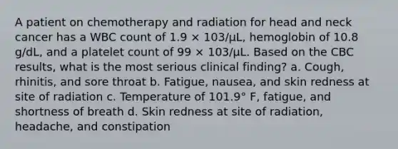 A patient on chemotherapy and radiation for head and neck cancer has a WBC count of 1.9 × 103/µL, hemoglobin of 10.8 g/dL, and a platelet count of 99 × 103/µL. Based on the CBC results, what is the most serious clinical finding? a. Cough, rhinitis, and sore throat b. Fatigue, nausea, and skin redness at site of radiation c. Temperature of 101.9° F, fatigue, and shortness of breath d. Skin redness at site of radiation, headache, and constipation