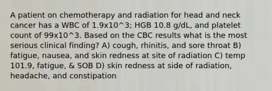 A patient on chemotherapy and radiation for head and neck cancer has a WBC of 1.9x10^3; HGB 10.8 g/dL, and platelet count of 99x10^3. Based on the CBC results what is the most serious clinical finding? A) cough, rhinitis, and sore throat B) fatigue, nausea, and skin redness at site of radiation C) temp 101.9, fatigue, & SOB D) skin redness at side of radiation, headache, and constipation