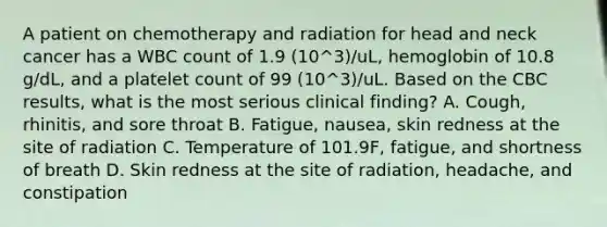 A patient on chemotherapy and radiation for head and neck cancer has a WBC count of 1.9 (10^3)/uL, hemoglobin of 10.8 g/dL, and a platelet count of 99 (10^3)/uL. Based on the CBC results, what is the most serious clinical finding? A. Cough, rhinitis, and sore throat B. Fatigue, nausea, skin redness at the site of radiation C. Temperature of 101.9F, fatigue, and shortness of breath D. Skin redness at the site of radiation, headache, and constipation