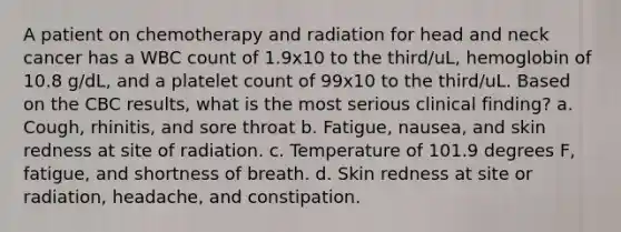 A patient on chemotherapy and radiation for head and neck cancer has a WBC count of 1.9x10 to the third/uL, hemoglobin of 10.8 g/dL, and a platelet count of 99x10 to the third/uL. Based on the CBC results, what is the most serious clinical finding? a. Cough, rhinitis, and sore throat b. Fatigue, nausea, and skin redness at site of radiation. c. Temperature of 101.9 degrees F, fatigue, and shortness of breath. d. Skin redness at site or radiation, headache, and constipation.