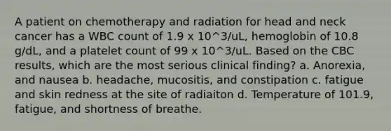 A patient on chemotherapy and radiation for head and neck cancer has a WBC count of 1.9 x 10^3/uL, hemoglobin of 10.8 g/dL, and a platelet count of 99 x 10^3/uL. Based on the CBC results, which are the most serious clinical finding? a. Anorexia, and nausea b. headache, mucositis, and constipation c. fatigue and skin redness at the site of radiaiton d. Temperature of 101.9, fatigue, and shortness of breathe.