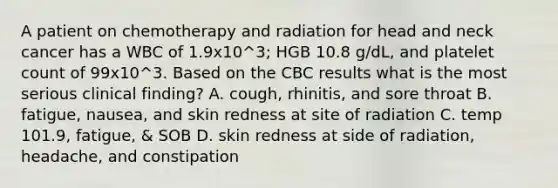 A patient on chemotherapy and radiation for head and neck cancer has a WBC of 1.9x10^3; HGB 10.8 g/dL, and platelet count of 99x10^3. Based on the CBC results what is the most serious clinical finding? A. cough, rhinitis, and sore throat B. fatigue, nausea, and skin redness at site of radiation C. temp 101.9, fatigue, & SOB D. skin redness at side of radiation, headache, and constipation