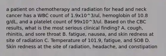 a patient on chemotherapy and radiation for head and neck cancer has a WBC count of 1.9x10^3/ul, hemoglobin of 10.8 g/dL, and a platelet count of 99x10^3/ul. Based on the CBC results, what is the most serious clinical finding? A. cough, rhinitis, and sore throat B. fatigue, nausea, and skin redness at site of radiation C. Temperature of 101.9, fatigue, and SOB D. Skin redness at the site of radiation, headache, and constipation