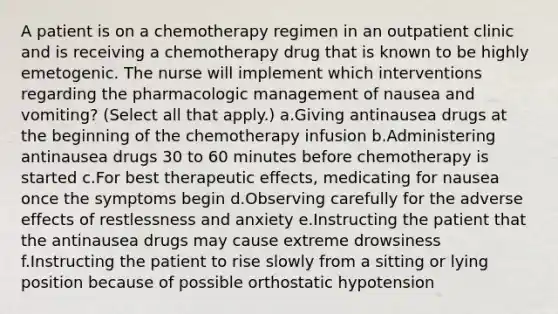 A patient is on a chemotherapy regimen in an outpatient clinic and is receiving a chemotherapy drug that is known to be highly emetogenic. The nurse will implement which interventions regarding the pharmacologic management of nausea and vomiting? (Select all that apply.) a.Giving antinausea drugs at the beginning of the chemotherapy infusion b.Administering antinausea drugs 30 to 60 minutes before chemotherapy is started c.For best therapeutic effects, medicating for nausea once the symptoms begin d.Observing carefully for the adverse effects of restlessness and anxiety e.Instructing the patient that the antinausea drugs may cause extreme drowsiness f.Instructing the patient to rise slowly from a sitting or lying position because of possible orthostatic hypotension