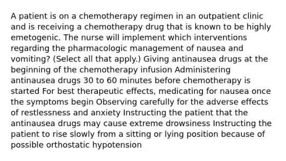 A patient is on a chemotherapy regimen in an outpatient clinic and is receiving a chemotherapy drug that is known to be highly emetogenic. The nurse will implement which interventions regarding the pharmacologic management of nausea and vomiting? (Select all that apply.) Giving antinausea drugs at the beginning of the chemotherapy infusion Administering antinausea drugs 30 to 60 minutes before chemotherapy is started For best therapeutic effects, medicating for nausea once the symptoms begin Observing carefully for the adverse effects of restlessness and anxiety Instructing the patient that the antinausea drugs may cause extreme drowsiness Instructing the patient to rise slowly from a sitting or lying position because of possible orthostatic hypotension