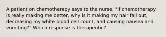 A patient on chemotherapy says to the nurse, "If chemotherapy is really making me better, why is it making my hair fall out, decreasing my white blood cell count, and causing nausea and vomiting?" Which response is therapeutic?