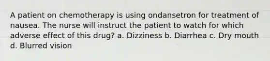 A patient on chemotherapy is using ondansetron for treatment of nausea. The nurse will instruct the patient to watch for which adverse effect of this drug? a. Dizziness b. Diarrhea c. Dry mouth d. Blurred vision