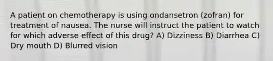 A patient on chemotherapy is using ondansetron (zofran) for treatment of nausea. The nurse will instruct the patient to watch for which adverse effect of this drug? A) Dizziness B) Diarrhea C) Dry mouth D) Blurred vision