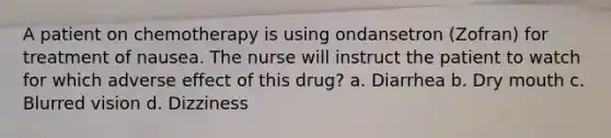 A patient on chemotherapy is using ondansetron (Zofran) for treatment of nausea. The nurse will instruct the patient to watch for which adverse effect of this drug? a. Diarrhea b. Dry mouth c. Blurred vision d. Dizziness