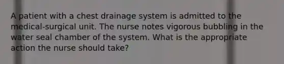 A patient with a chest drainage system is admitted to the medical-surgical unit. The nurse notes vigorous bubbling in the water seal chamber of the system. What is the appropriate action the nurse should take?