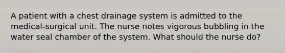 A patient with a chest drainage system is admitted to the medical-surgical unit. The nurse notes vigorous bubbling in the water seal chamber of the system. What should the nurse do?