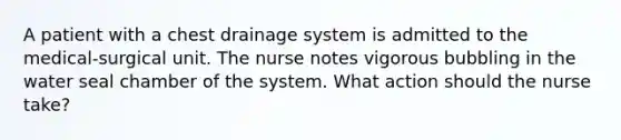 A patient with a chest drainage system is admitted to the medical-surgical unit. The nurse notes vigorous bubbling in the water seal chamber of the system. What action should the nurse take?