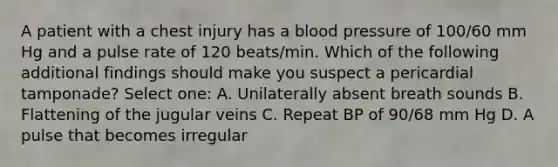 A patient with a chest injury has a blood pressure of 100/60 mm Hg and a pulse rate of 120 beats/min. Which of the following additional findings should make you suspect a pericardial tamponade? Select one: A. Unilaterally absent breath sounds B. Flattening of the jugular veins C. Repeat BP of 90/68 mm Hg D. A pulse that becomes irregular