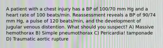 A patient with a chest injury has a BP of 100/70 mm Hg and a heart rate of 100 beats/min. Reassessment reveals a BP of 90/74 mm Hg, a pulse of 120 beats/min, and the development of jugular venous distention. What should you suspect? A) Massive hemothorax B) Simple pneumothorax C) Pericardia! tamponade D) Traumatic aortic rupture