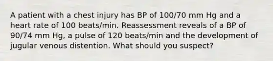 A patient with a chest injury has BP of 100/70 mm Hg and a heart rate of 100 beats/min. Reassessment reveals of a BP of 90/74 mm Hg, a pulse of 120 beats/min and the development of jugular venous distention. What should you suspect?