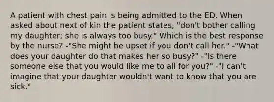 A patient with chest pain is being admitted to the ED. When asked about next of kin the patient states, "don't bother calling my daughter; she is always too busy." Which is the best response by the nurse? -"She might be upset if you don't call her." -"What does your daughter do that makes her so busy?" -"Is there someone else that you would like me to all for you?" -"I can't imagine that your daughter wouldn't want to know that you are sick."