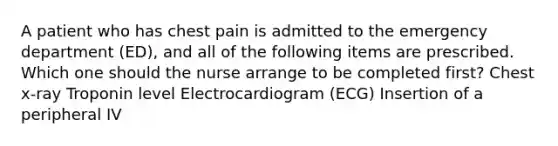 A patient who has chest pain is admitted to the emergency department (ED), and all of the following items are prescribed. Which one should the nurse arrange to be completed first? Chest x-ray Troponin level Electrocardiogram (ECG) Insertion of a peripheral IV