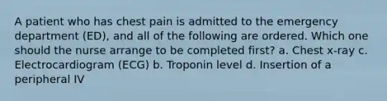 A patient who has chest pain is admitted to the emergency department (ED), and all of the following are ordered. Which one should the nurse arrange to be completed first? a. Chest x-ray c. Electrocardiogram (ECG) b. Troponin level d. Insertion of a peripheral IV