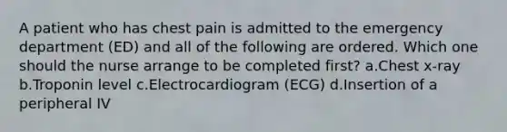 A patient who has chest pain is admitted to the emergency department (ED) and all of the following are ordered. Which one should the nurse arrange to be completed first? a.Chest x-ray b.Troponin level c.Electrocardiogram (ECG) d.Insertion of a peripheral IV