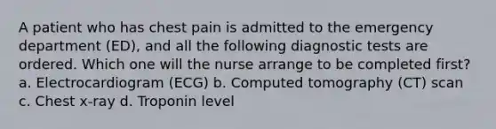 A patient who has chest pain is admitted to the emergency department (ED), and all the following diagnostic tests are ordered. Which one will the nurse arrange to be completed first? a. Electrocardiogram (ECG) b. Computed tomography (CT) scan c. Chest x-ray d. Troponin level