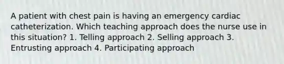 A patient with chest pain is having an emergency cardiac catheterization. Which teaching approach does the nurse use in this situation? 1. Telling approach 2. Selling approach 3. Entrusting approach 4. Participating approach