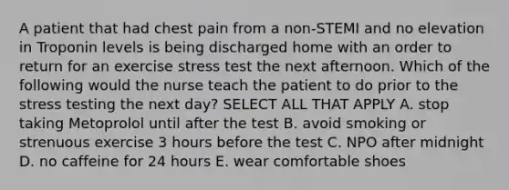 A patient that had chest pain from a non-STEMI and no elevation in Troponin levels is being discharged home with an order to return for an exercise stress test the next afternoon. Which of the following would the nurse teach the patient to do prior to the stress testing the next day? SELECT ALL THAT APPLY A. stop taking Metoprolol until after the test B. avoid smoking or strenuous exercise 3 hours before the test C. NPO after midnight D. no caffeine for 24 hours E. wear comfortable shoes