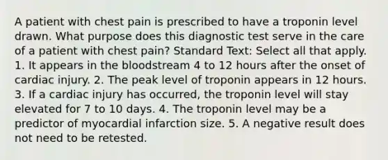 A patient with chest pain is prescribed to have a troponin level drawn. What purpose does this diagnostic test serve in the care of a patient with chest pain? Standard Text: Select all that apply. 1. It appears in the bloodstream 4 to 12 hours after the onset of cardiac injury. 2. The peak level of troponin appears in 12 hours. 3. If a cardiac injury has occurred, the troponin level will stay elevated for 7 to 10 days. 4. The troponin level may be a predictor of myocardial infarction size. 5. A negative result does not need to be retested.