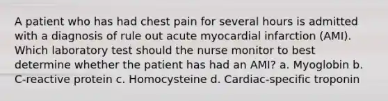 A patient who has had chest pain for several hours is admitted with a diagnosis of rule out acute myocardial infarction (AMI). Which laboratory test should the nurse monitor to best determine whether the patient has had an AMI? a. Myoglobin b. C-reactive protein c. Homocysteine d. Cardiac-specific troponin