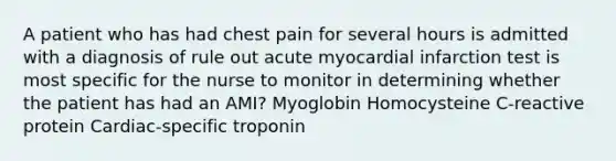 A patient who has had chest pain for several hours is admitted with a diagnosis of rule out acute myocardial infarction test is most specific for the nurse to monitor in determining whether the patient has had an AMI? Myoglobin Homocysteine C-reactive protein Cardiac-specific troponin