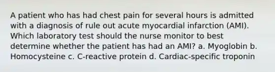 A patient who has had chest pain for several hours is admitted with a diagnosis of rule out acute myocardial infarction (AMI). Which laboratory test should the nurse monitor to best determine whether the patient has had an AMI? a. Myoglobin b. Homocysteine c. C-reactive protein d. Cardiac-specific troponin