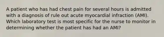 A patient who has had chest pain for several hours is admitted with a diagnosis of rule out acute myocardial infraction (AMI). Which laboratory test is most specific for the nurse to monitor in determining whether the patient has had an AMI?