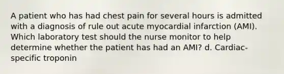 A patient who has had chest pain for several hours is admitted with a diagnosis of rule out acute myocardial infarction (AMI). Which laboratory test should the nurse monitor to help determine whether the patient has had an AMI? d. Cardiac-specific troponin