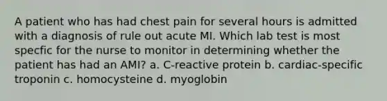 A patient who has had chest pain for several hours is admitted with a diagnosis of rule out acute MI. Which lab test is most specfic for the nurse to monitor in determining whether the patient has had an AMI? a. C-reactive protein b. cardiac-specific troponin c. homocysteine d. myoglobin