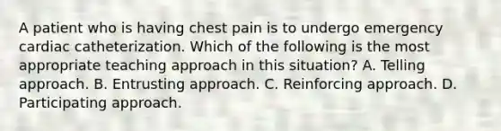 A patient who is having chest pain is to undergo emergency cardiac catheterization. Which of the following is the most appropriate teaching approach in this situation? A. Telling approach. B. Entrusting approach. C. Reinforcing approach. D. Participating approach.