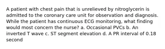 A patient with chest pain that is unrelieved by nitroglycerin is admitted to the coronary care unit for observation and diagnosis. While the patient has continuous ECG monitoring, what finding would most concern the nurse? a. Occasional PVCs b. An inverted T wave c. ST segment elevation d. A PR interval of 0.18 second